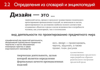 2.2 Определения из словарей и энциклопедий

     Дизайн — это ...
                     творческий метод, процесс и результат художественно-технического
                     проектирования промышленных изделий, их комплексов и систем,
                     ориентированного на достижение наиболее полного соответствия
                     создаваемых объектов и среды в целом возможностям и потребности
                     человека, как утилитарным, так и эстетическим

      вид деятельности по проектированию предметного мира
специфический ряд проектной деятельности,
объединивший художественно-предметное             англ. design — проектировать,
творчество и научно обоснованную
инженерную практику в сфере
                                                  чертить, задумать, а также
индустриального производства                      проект, план, рисунок
                                                                      художественное
             творческая деятельность, целью                           конструирование предметного
                                                                      мира; разработка образцов
             которой является определение                             рационального построения
             формальных качеств промышленных                          предметной среды
             изделий
 