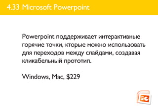 4.33 Microsoft Powerpoint


    Powerpoint поддерживает интерактивные
    горячие точки, кторые можно использовать
    для переходов между слайдами, создавая
    кликабельный прототип.

    Windows, Mac, $229
 