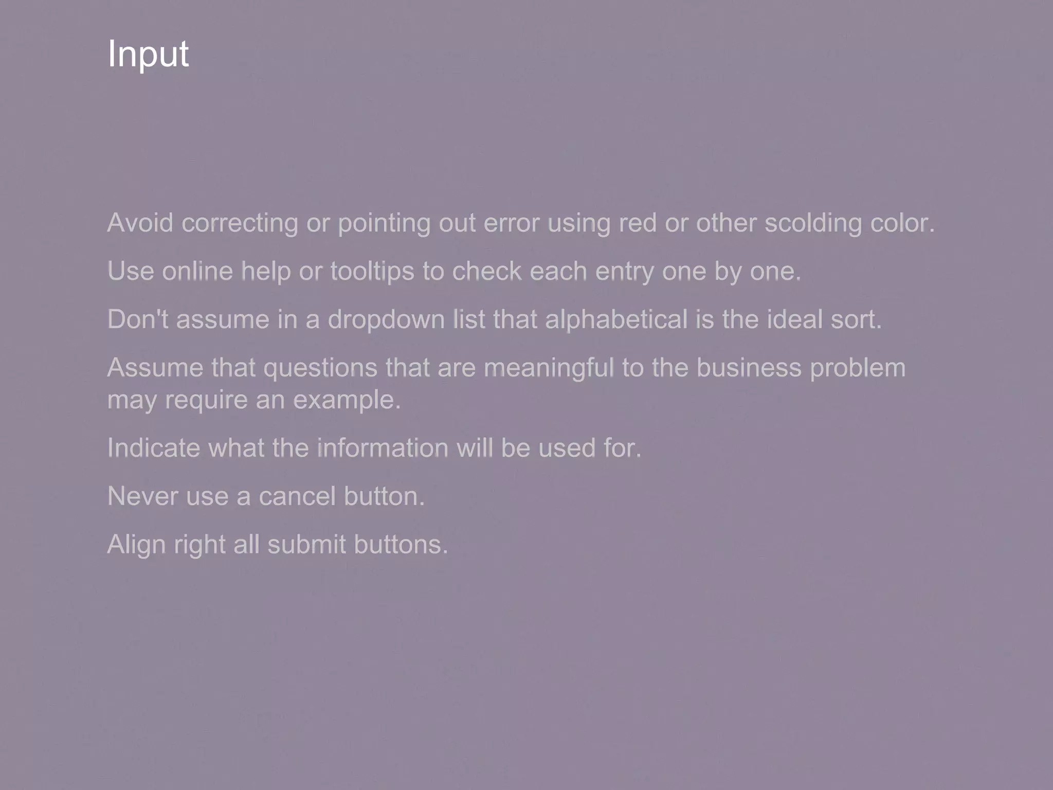 Input
Avoid correcting or pointing out error using red or other scolding color.
Use online help or tooltips to check each entry one by one.
Don't assume in a dropdown list that alphabetical is the ideal sort.
Assume that questions that are meaningful to the business problem
may require an example.
Indicate what the information will be used for.
Never use a cancel button.
Align right all submit buttons.
 
