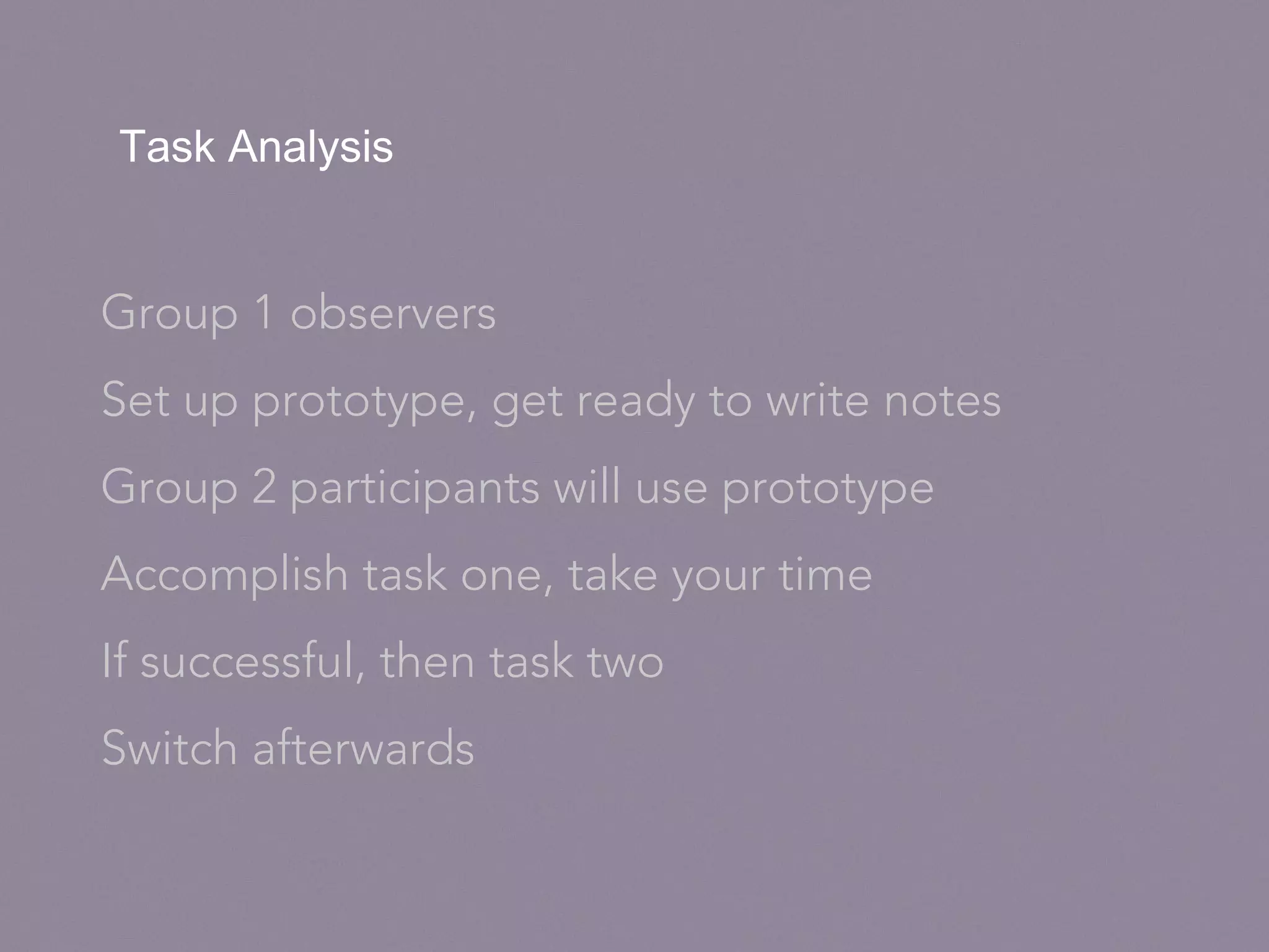 Task Analysis
Group 1 observers
Set up prototype, get ready to write notes
Group 2 participants will use prototype
Accomplish task one, take your time
If successful, then task two
Switch afterwards
 