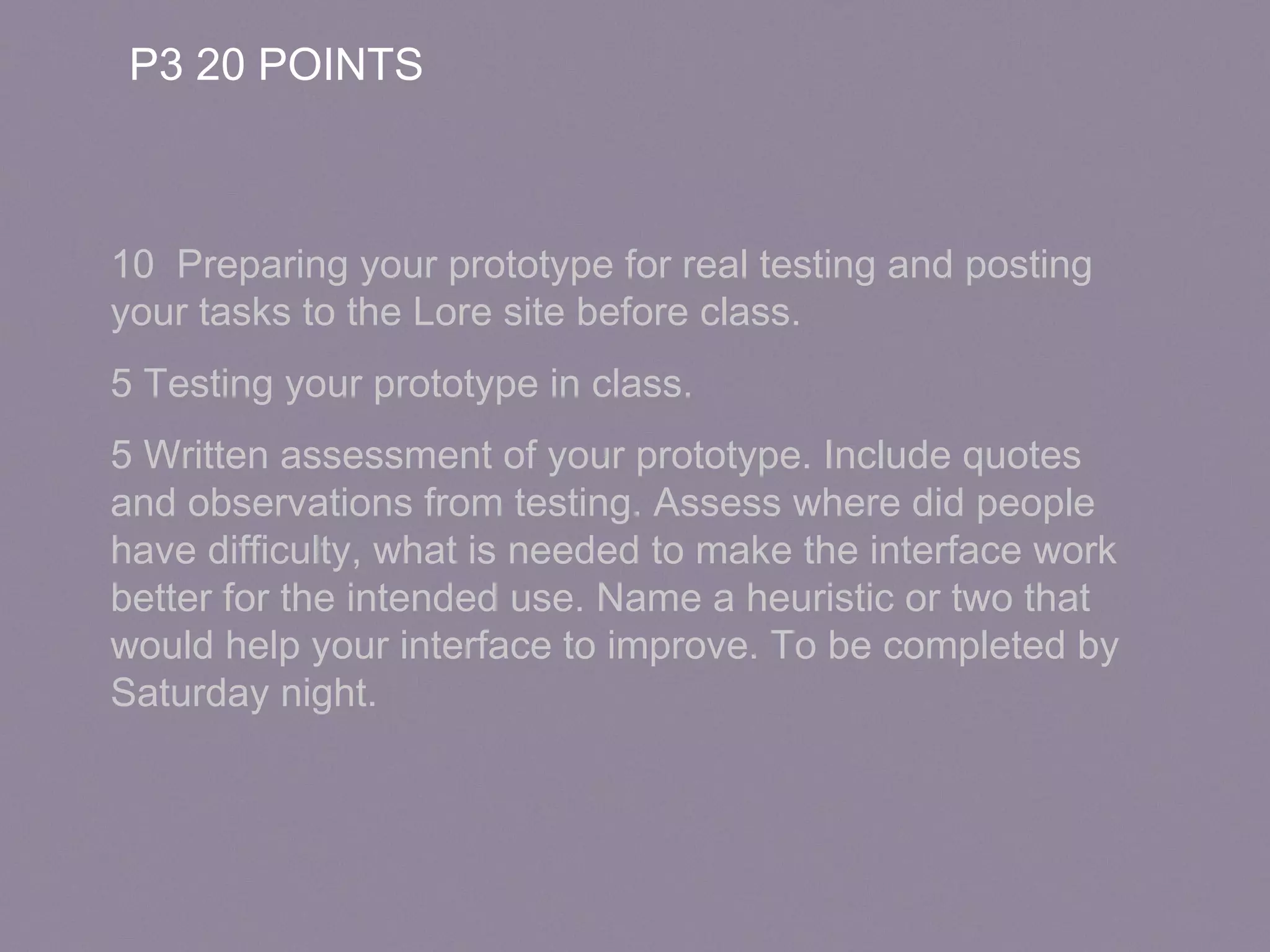 P3 20 POINTS
10 Preparing your prototype for real testing and posting
your tasks to the Lore site before class.
5 Testing your prototype in class.
5 Written assessment of your prototype. Include quotes
and observations from testing. Assess where did people
have difficulty, what is needed to make the interface work
better for the intended use. Name a heuristic or two that
would help your interface to improve. To be completed by
Saturday night.
 