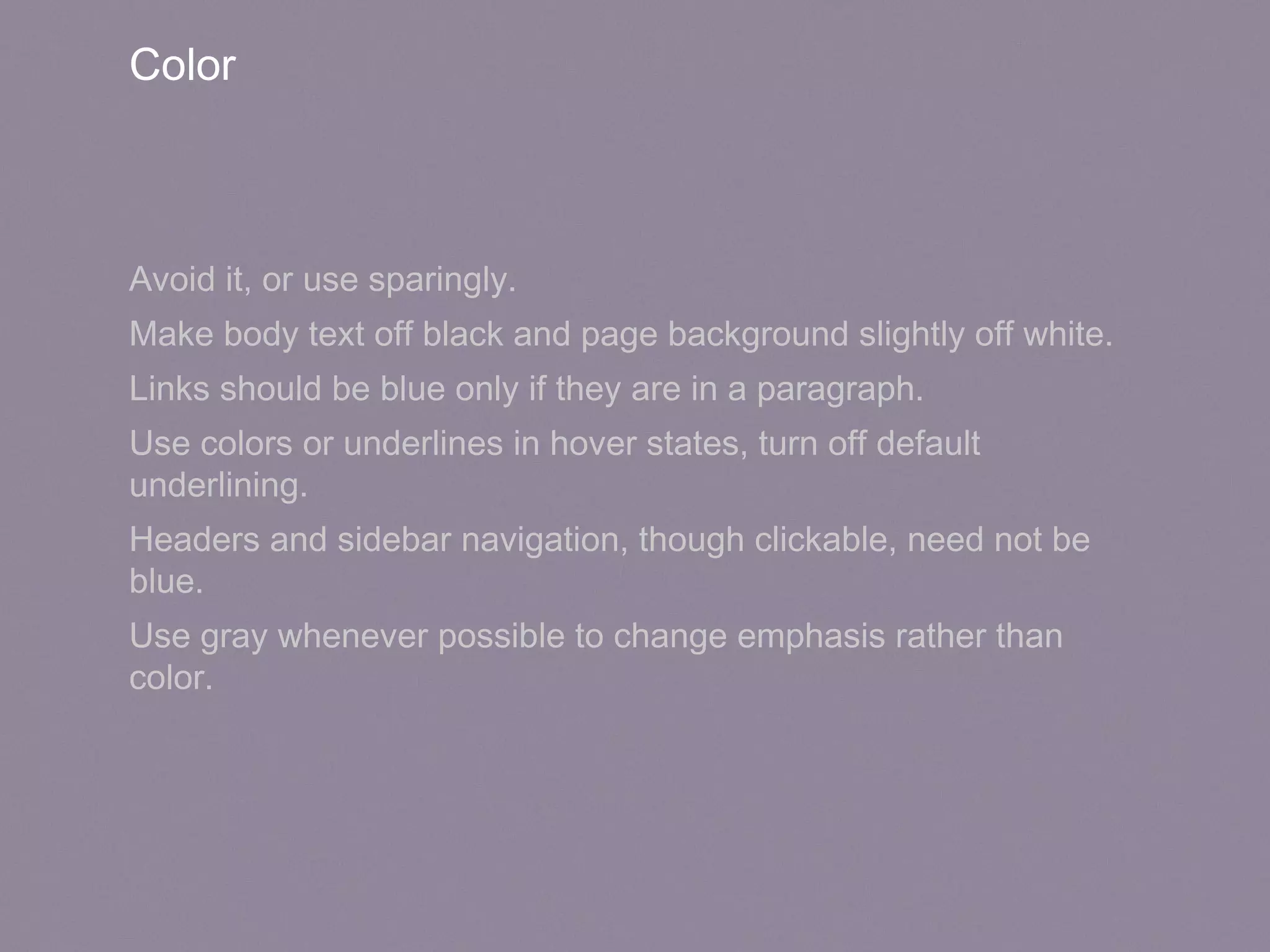 Color
Avoid it, or use sparingly.
Make body text off black and page background slightly off white.
Links should be blue only if they are in a paragraph.
Use colors or underlines in hover states, turn off default
underlining.
Headers and sidebar navigation, though clickable, need not be
blue.
Use gray whenever possible to change emphasis rather than
color.
 