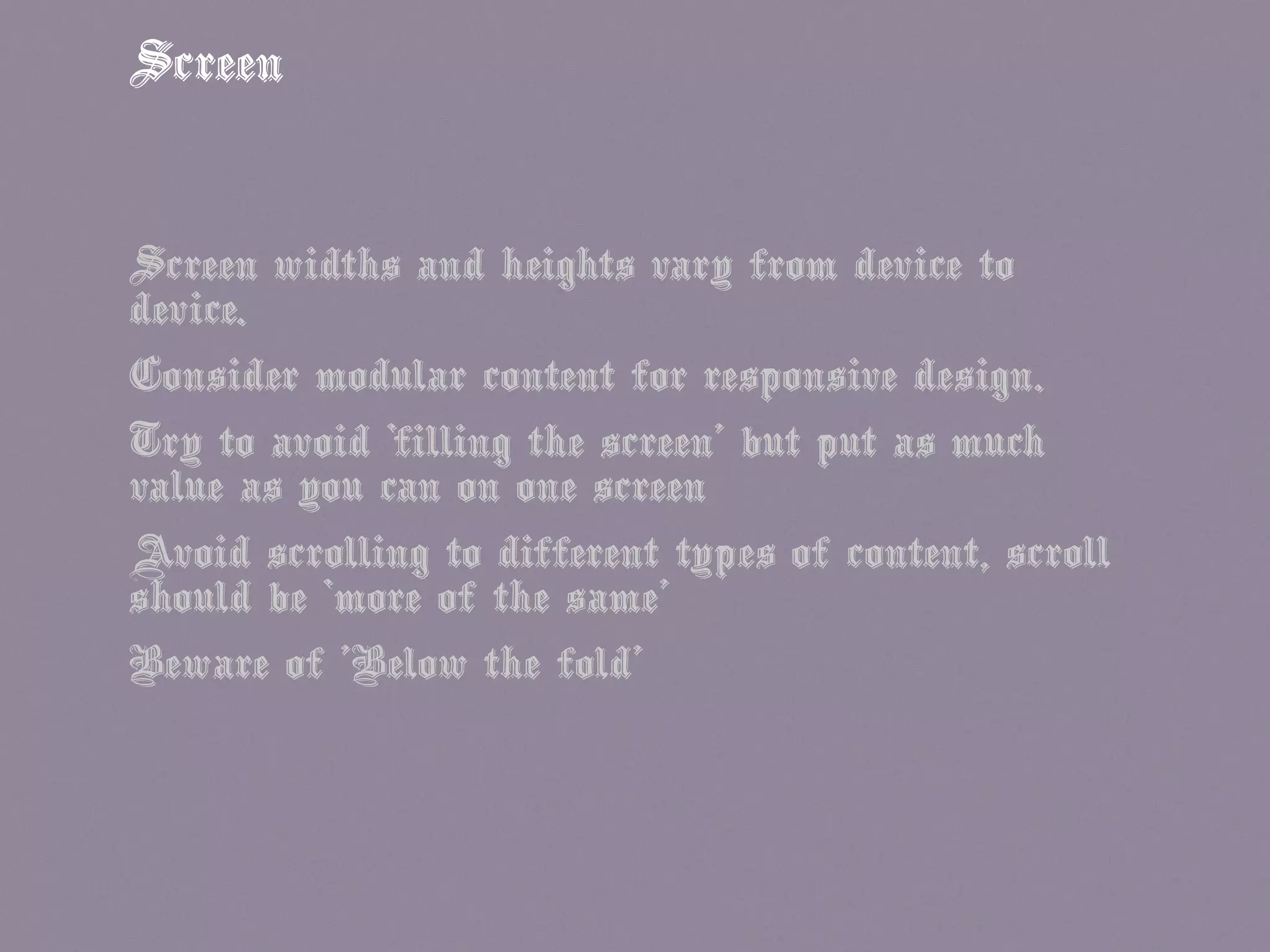 Screen
Screen widths and heights vary from device to
device.
Consider modular content for responsive design.
Try to avoid ‘filling the screen’ but put as much
value as you can on one screen
Avoid scrolling to different types of content, scroll
should be ‘more of the same’
Beware of 'Below the fold'
 