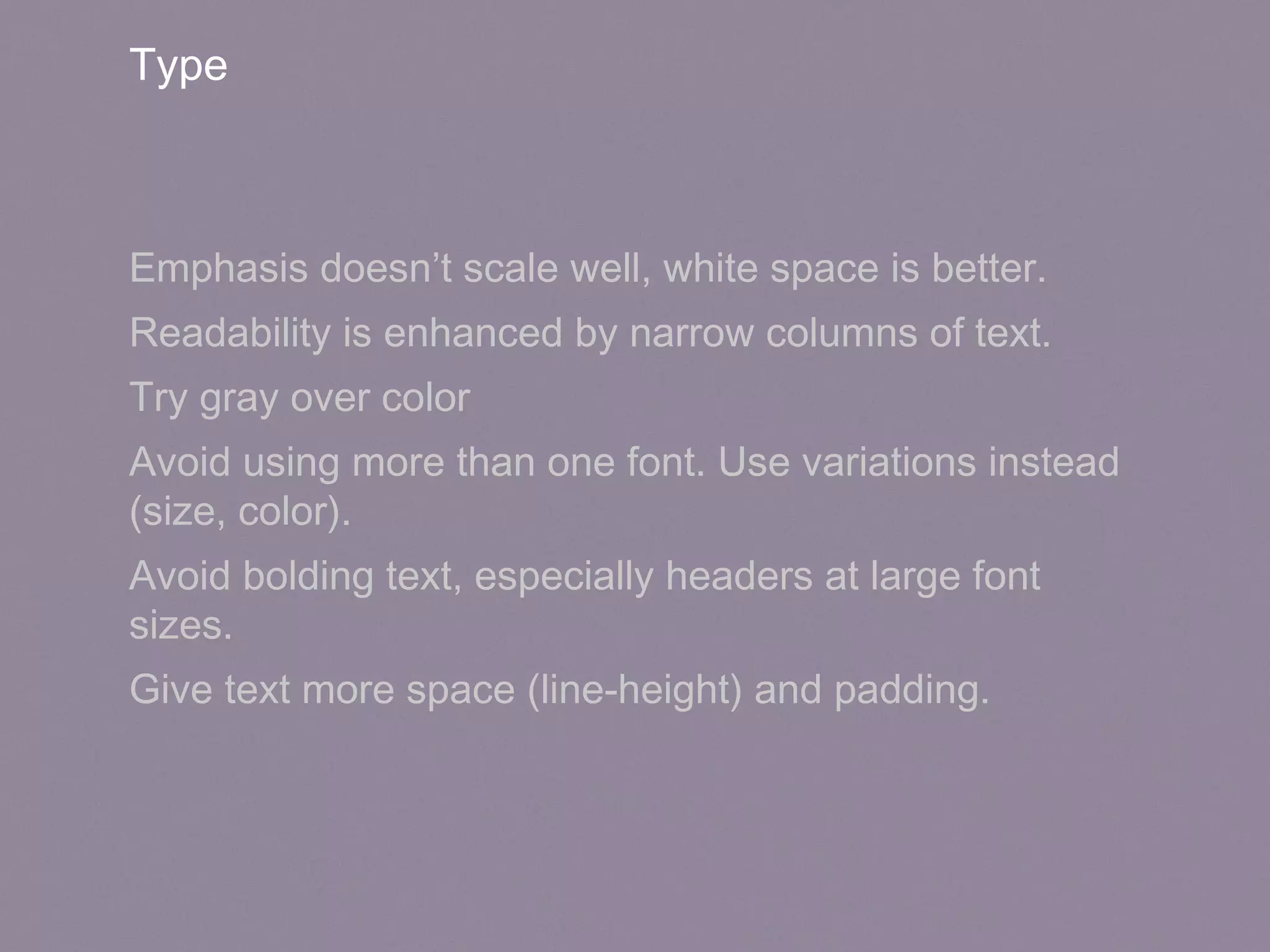 Type
Emphasis doesn’t scale well, white space is better.
Readability is enhanced by narrow columns of text.
Try gray over color
Avoid using more than one font. Use variations instead
(size, color).
Avoid bolding text, especially headers at large font
sizes.
Give text more space (line-height) and padding.
 