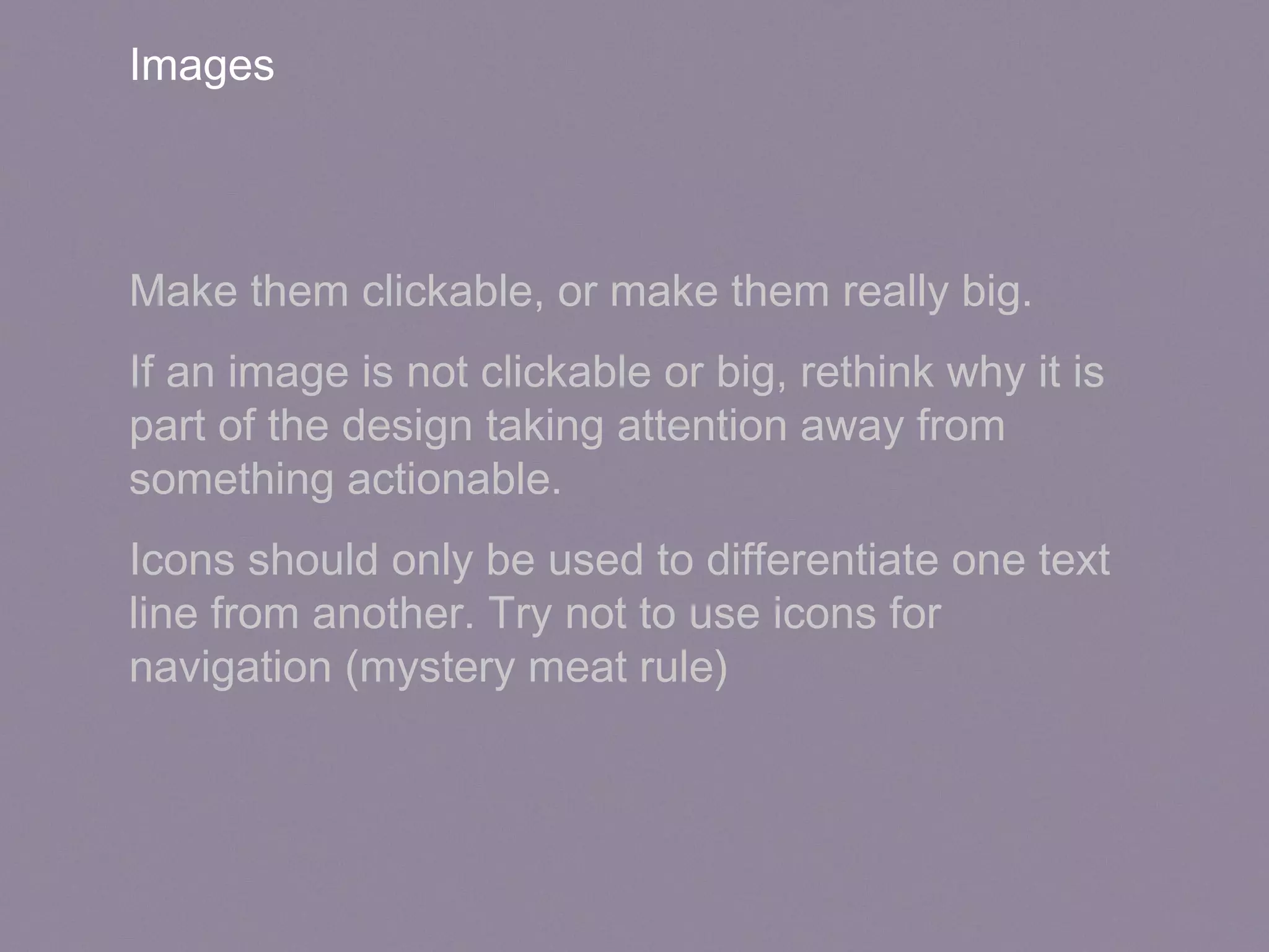 Images
Make them clickable, or make them really big.
If an image is not clickable or big, rethink why it is
part of the design taking attention away from
something actionable.
Icons should only be used to differentiate one text
line from another. Try not to use icons for
navigation (mystery meat rule)
 
