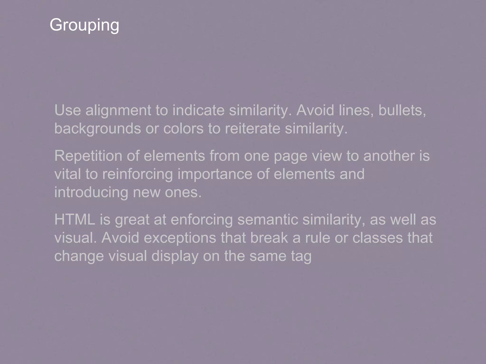 Grouping
Use alignment to indicate similarity. Avoid lines, bullets,
backgrounds or colors to reiterate similarity.
Repetition of elements from one page view to another is
vital to reinforcing importance of elements and
introducing new ones.
HTML is great at enforcing semantic similarity, as well as
visual. Avoid exceptions that break a rule or classes that
change visual display on the same tag
 