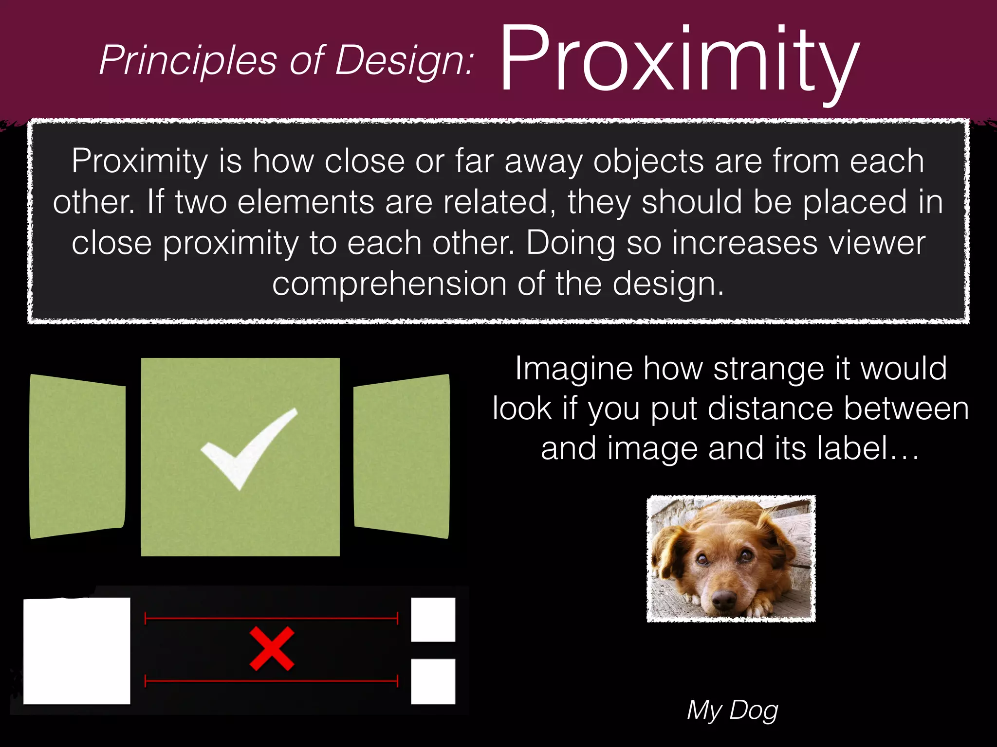 Principles of Design: Proximity
Proximity is how close or far away objects are from each
other. If two elements are related, they should be placed in
close proximity to each other. Doing so increases viewer
comprehension of the design.
Imagine how strange it would
look if you put distance between
and image and its label…
My Dog
 