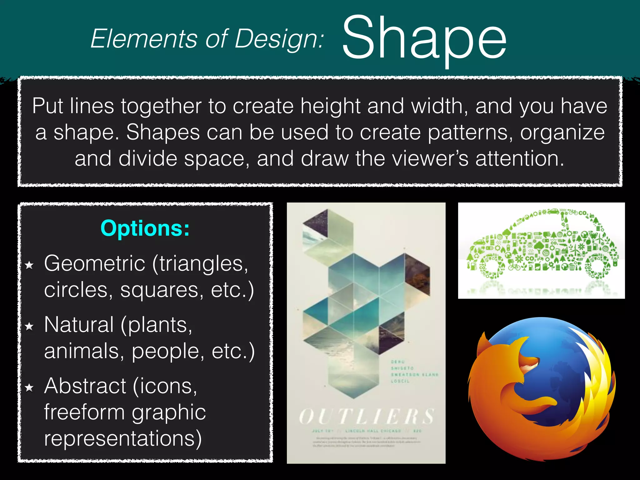 Elements of Design: Shape
Put lines together to create height and width, and you have
a shape. Shapes can be used to create patterns, organize
and divide space, and draw the viewer’s attention.
Options:
Geometric (triangles,
circles, squares, etc.)
Natural (plants,
animals, people, etc.)
Abstract (icons,
freeform graphic
representations)
 