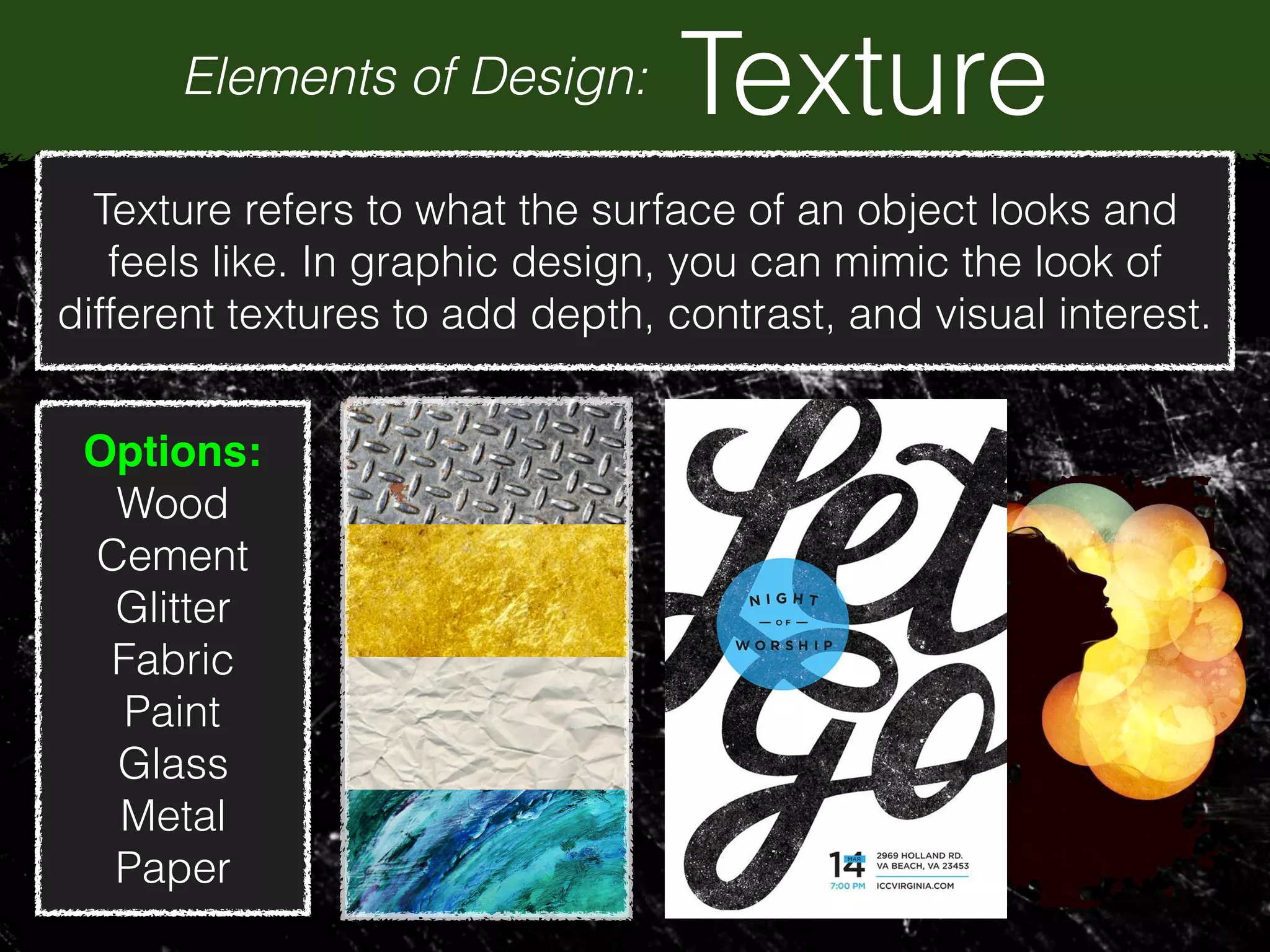 Elements of Design: Texture
Texture refers to what the surface of an object looks and
feels like. In graphic design, you can mimic the look of
different textures to add depth, contrast, and visual interest.
Options:
Wood
Cement
Glitter
Fabric
Paint
Glass
Metal
Paper
 