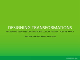 PLUCK DESIGN 2010
DESIGNING TRANSFORMATIONS
INFLUENCING DESIGN LED ORGANISATIONAL CULTURE TO AFFECT POSITIVE IMPACT
THOUGHTS FROM CHANGE BY DESIGN
 