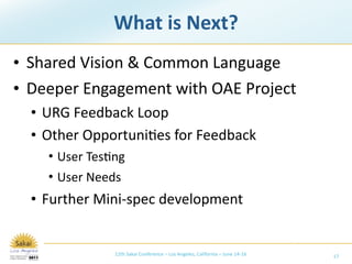 What is Next?
• Shared Vision & Common Language
• Deeper Engagement with OAE Project
  • URG Feedback Loop
  • Other Opportuni/es for Feedback
    • User Tes/ng
    • User Needs
  • Further Mini‐spec development


               12th Sakai Conference – Los Angeles, California – June 14‐16   17
 