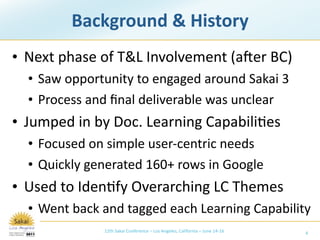Background & History
• Next phase of T&L Involvement (aXer BC)
  • Saw opportunity to engaged around Sakai 3
  • Process and ﬁnal deliverable was unclear
• Jumped in by Doc. Learning Capabili/es
  • Focused on simple user‐centric needs
  • Quickly generated 160+ rows in Google
• Used to Iden/fy Overarching LC Themes
  • Went back and tagged each Learning Capability
              12th Sakai Conference – Los Angeles, California – June 14‐16   4
 