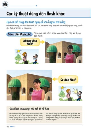 106
Caác kyä thuêåt duâng àeân flash khaác
Baån coá thïí duâng àeân flash ngay caã khi úã ngoaâi trúâi nùæng
Àeân flash khöng chó daânh cho caãnh töëi. Khi hêåu caãnh saáng hoùåc khi chuã thïí bõ ngûúåc saáng, àaánh
àeân flash phuã thïm seä hûäu duång.
Àaánh àeân flash phuã
Nïëu mùåt trúâi nùçm phña sau chuã thïí, haäy sûã duång
àeân flash
Àaä bao lêìn baån chuåp ngûúâi khaác ra khuön mùåt bõ töëi? Àiïìu
naây hay xaãy ra khi coá mùåt trúâi phña sau chuã thïí. Trong
trûúâng húåp naây, haäy sûã duång àeân flash tñch húåp sùén. Àöå saáng
cuãa khuön mùåt seä phuâ húåp vúái àöå saáng cuãa hêåu caãnh, laâm
cho bûác aãnh tröng àeåp hún. Kyä thuêåt naây goåi laâ àaánh àeân
flash phuã. Thöng thûúâng baån thûúâng sûã duång àeân flash vúái
nhûäng núi töëi, vaâ bêy giúâ baån cuäng coá thïí sûã duång àeân flash
dûúái aánh saáng trúâi.
Àeân flash khuön mùåt chuã thïí àúã töëi hún
Khöng àeân
Flash
Coá àeân Flash
 
