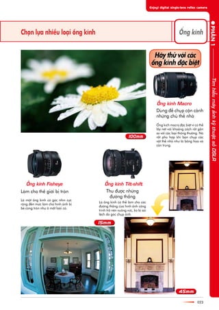 Choån lûåa nhiïìu loaåi öëng kñnh
023
Duâng àïí chuåp cêån caãnh
nhûäng chuã thïí nhoã
Laâm cho thïë giúái bõ troân Thu àûúåc nhûäng
àûúâng thùèng
Haäy thûã vúái caác
öëng kñnh àùåc biïåt
Laâ möåt öëng kñnh coá goác nhòn cûåc
röång àïën mûác laâm cho hònh aãnh bõ
beã cong troân nhû úã mùæt loaâi caá.
Laâ öëng kñnh coá thïí laâm cho caác
àûúâng thùèng cuãa hònh aãnh cöng
trònh trúã nïn vuöng vûác, ko bõ sai
lïåch do goác chuåp aãnh.
ÖËng kñch macro àùåc biïåt vò coá thïí
lêëy neát vúái khoaãng caách rêët gêìn
so vúái caác loaåi thöng thûúâng. Noá
rêët phuâ húåp khi baån chuåp caác
vêåt thïí nhoã nhû laâ böng hoa vaâ
cön truâng.
PHÊÌN1
ÖËng kñnh
TòmhiïíumaáyaãnhkyäthuêåtsöëDSLR
ÖËng kñnh Macro
ÖËng kñnh Fisheye ÖËng kñnh Tilt-shift
 