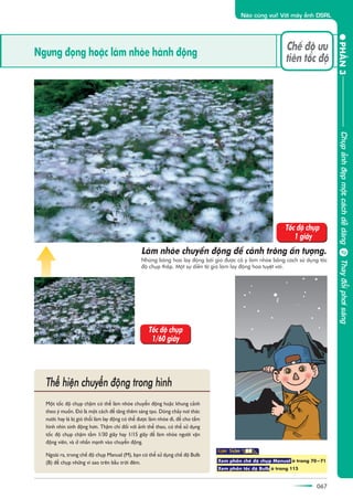 067
PHÊÌN3
Naâo cuâng vui! Vúái maáy aãnh DSRL
067
Ngûng àoång hoùåc laâm nhoâe haânh àöång
Chïë àöå ûu
tiïn töëc àöå
Nhûäng böng hoa lay àöång búãi gioá àûúåc cöë yá laâm nhoâe bùçng caách sûã duång töëc
àöå chuåp thêëp. Möåt sûå diïîn taã gioá laâm lay àöång hoa tuyïåt vúâi.
Laâm nhoâe chuyïín àöång àïí caãnh tröng êën tûúång.
Möåt töëc àöå chuåp chêåm coá thïí laâm nhoâe chuyïín àöång hoùåc khung caãnh
theo yá muöën. Àoá laâ möåt caách àïí tùng thïm saáng taåo. Doâng chaãy núi thaác
nûúác hay laá bõ gioá thöíi laâm lay àöång coá thïí àûúåc laâm nhoâe ài, àïí cho têëm
hònh nhòn sinh àöång hún. Thêåm chñ àöëi vúái aãnh thïí thao, coá thïí sûã duång
töëc àöå chuåp chêåm têìm 1/30 giêy hay 1/15 giêy àïí laâm nhoâe ngûúâi vêån
àöång viïn, vaâ úã nhêën maånh vaâo chuyïín àöång.
Ngoaâi ra, trong chïë àöå chuåp Manual (M), baån coá thïí sûã duång chïë àöå Bulb
(B) àïí chuåp nhûäng vò sao trïn bêìu trúâi àïm.
Thïí hiïån chuyïín àöång trong hònh
Töëc àöå chuåp
1 giêy
Töëc àöå chuåp
1/60 giêy
Xem phêìn chïë àöå chuåp Manual úã trang 70-71
Xem phêìn töëc àöå Bulb úã trang 115
ChuåpaãnhàeåpmöåtcaáchdïîdaângThayàöíiphúisaáng
 