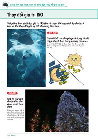 072072
Thay àöíi giaá trõ ISO
Vò caãnh töëi, ISO 400 àaä àûúåc choån. Töëc àöå nhanh àaä
àûúåc sûã duång nïn duâ khöng coá chên maáy, aãnh chuåp ra
vêîn àeåp.
Giaá trõ ISO cao cho pheáp sûã duång töëc àöå
chuåp nhanh hún trong nhûäng caãnh töëi.
Vúái phim, baån phaãi àùåt giaá trõ ISO cho caã cuöån. Vúái maáy aãnh kyä thuêåt söë,
baån coã thïí thay àöíi giaá trõ ISO cho tûâng têëm aãnh.
Chên maáy khöng thïí sûã
duång àûúåc núi chöën àöng
ngûúâi qua laåi. ISO 800 vaâ
möåt töëc àöå chuåp àuã nhanh
àûúåc sûã duång trong têëm
hònh naây.
Giaá trõ ISO cao
thuêån tiïån cho
chuåp caãnh ban
àïm
Chuåp aãnh àeåp möåt caách dïî daâng Thay àöíi giaá trõ ISO3
 