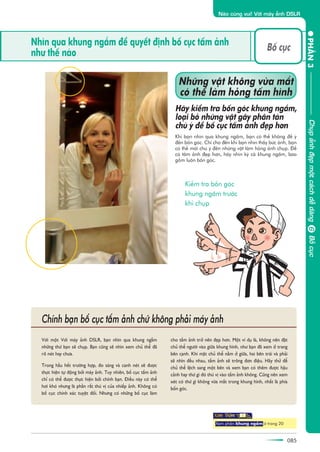085
PHÊÌN3
Naâo cuâng vui! Vúái maáy aãnh DSLR
ChuåpaãnhàeåpmöåtcaáchdïîdaângBöëcuåc
Nhòn qua khung ngùæm àïí quyïët àõnh böë cuåc têëm aãnh
nhû thïë naâo
Vúái möåt Vúái maáy aãnh DSLR, baån nhòn qua khung ngùæm
nhûäng thûá baån seä chuåp. Baån cuäng seä nhòn xem chuã thïí àaä
roä neát hay chûa.
Trong hêìu hïët trûúâng húåp, ào saáng vaâ canh neát seä àûúåc
thûåc hiïån tûå àöång búãi maáy aãnh. Tuy nhiïn, böë cuåc têëm aãnh
chó coá thïí àûúåc thûåc hiïån búãi chñnh baån. Àiïìu naây coá thïí
húi khoá nhûng laâ phêìn rêët thuá võ cuãa nhiïëp aãnh. Khöng coá
böë cuåc chñnh xaác tuyïåt àöëi. Nhûng coá nhûäng böë cuåc laâm
cho têëm aãnh trúã nïn àeåp hún. Möåt vñ duå laâ, khöng nïn àùåt
chuã thïí ngûúâi vaâo giûäa khung hònh, nhû baån àaä xem úã trang
bïn caånh. Khi mùåt chuã thïí nùçm úã giûäa, hai bïn traái vaâ phaãi
seä nhòn àïìu nhau, têëm aãnh seä tröng àún àiïåu. Haäy thûã àïí
chuã thïí lïåch sang möåt bïn vaâ xem baån coá thïm àûúåc hêåu
caãnh hay thûá gò àoá thuá võ vaâo têëm aãnh khöng. Cuäng nïn xem
xeát coá thûá gò khöng vûâa mùæt trong khung hònh, nhêët laâ phña
böën goác.
Chñnh baån böë cuåc têëm aãnh chûá khöng phaãi maáy aãnh
Xem phêìn khung ngùæm úã trang 20
Khi baån nhòn qua khung ngùæm, baån coá thïí khöng àïí yá
àïën böën goác. Chó cho àïën khi baån nhòn thêëy bûác aãnh, baån
coá thïí múái chuá yá àïën nhûäng vêåt laâm hoãng aãnh chuåp. Àïí
coá têëm aãnh àeåp hún, haäy nhòn kyä caã khung ngùæm, bao
göìm luön böën goác.
Nhûäng vêåt khöng vûâa mùæt
coá thïí laâm hoãng têëm hònh
Haäy kiïím tra böën goác khung ngùæm,
loaåi boã nhûäng vêåt gêy phên taán
chuá yá àïí böë cuåc têëm aãnh àeåp hún
Böë cuåc
Kiïím tra böën goác
khung ngùæm trûúác
khi chuåp
6
 