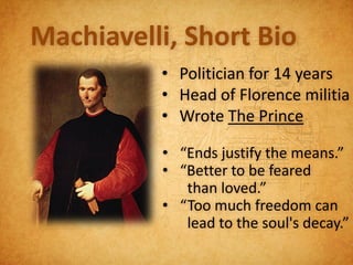 Machiavelli, Short Bio
          • Politician for 14 years
          • Head of Florence militia
          • Wrote The Prince

          • “Ends justify the means.”
          • “Better to be feared
             than loved.”
          • “Too much freedom can
             lead to the soul's decay.”
 