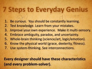 7 Steps to Everyday Genius
1.   Be curious. You should be constantly learning.
2.   Test knowledge. Learn from your mistakes.
3.   Improve your own experience. Make it multi-sensory.
4.   Embrace ambiguity, paradox, and uncertainty.
5.   Whole-brain thinking (science/art, logic/emotion).
6.   Know the physical world (grace, dexterity, fitness).
7.   Use system-thinking. See interconnections.


Every designer should have these characteristics
(and every problem-solver).
 