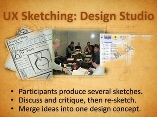 UX Sketching: Design Studio




 • Participants produce several sketches.
 • Discuss and critique, then re-sketch.
 • Merge ideas into one design concept.
 
