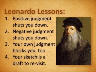 Leonardo Lessons:
1. Positive judgment
   shuts you down.
2. Negative judgment
   shuts you down.
3. Your own judgment
   blocks you, too.
4. Your sketch is a
   draft to re-visit.
 
