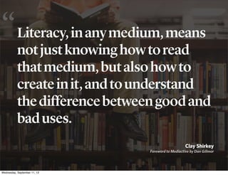 Literacy,inanymedium,means
notjustknowinghowtoread
thatmedium,butalsohowto
createinit,andtounderstand
thedifferencebetweengoodand
baduses.
Clay Shirkey
Foreword to Mediactive by Dan Gillmor
“
Wednesday, September 11, 13
 