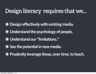 Designliteracy requiresthatwe...
๏Designeffectivelywithexistingmedia.
๏Understandthepsychologyofpeople.
๏Understandour“limitations.”
๏Seethepotentialinnewmedia.
๏Prudentlyleveragethese,overtime,toteach.
Wednesday, September 11, 13
 