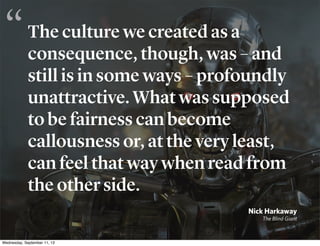 The culture we created as a
consequence, though, was – and
still is in some ways – profoundly
unattractive. What was supposed
to be fairness can become
callousness or, at the very least,
can feel that way when read from
the other side.
Nick Harkaway
The Blind Giant
“
Wednesday, September 11, 13
 