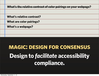 magic: design for consensus
Design to facilitate accessibility
compliance.
What’s the relative contrast of color pairings on your webpage?
What’s relative contrast?
What are color pairings?
What’s a webpage?
Wednesday, September 11, 13
 