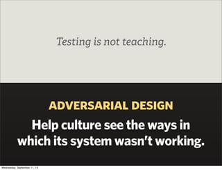 adversarial design
Help culture see the ways in
which its system wasn’t working.
Testing is not teaching.
Wednesday, September 11, 13
 