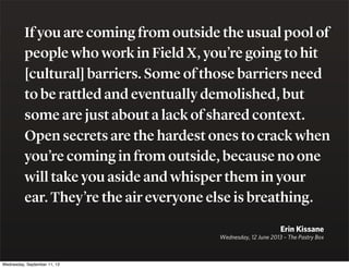 If you are coming from outside the usual pool of
people who work in Field X, you’re going to hit
[cultural] barriers. Some of those barriers need
to be rattled and eventually demolished, but
some are just about a lack of shared context.
Open secrets are the hardest ones to crack when
you’re coming in from outside, because no one
will take you aside and whisper them in your
ear. They’re the air everyone else is breathing.
Erin Kissane
Wednesday, 12 June 2013 – The Pastry Box
Wednesday, September 11, 13
 