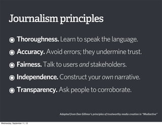Journalismprinciples
๏Thoroughness.Learntospeakthelanguage.
๏Accuracy.Avoiderrors;theyunderminetrust.
๏Fairness.Talktousersandstakeholders.
๏Independence.Constructyourownnarrative.
๏Transparency.Askpeopletocorroborate.
Adapted from Dan Gillmor’s principles of trustworthy media creation in “Mediactive”
Wednesday, September 11, 13
 