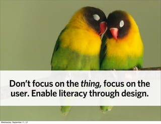Don’t focus on the thing, focus on the
user. Enable literacy through design.
Wednesday, September 11, 13
 