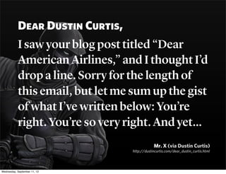 Dear Dustin Curtis,
I saw your blog post titled “Dear
American Airlines,” and I thought I’d
drop a line. Sorry for the len...