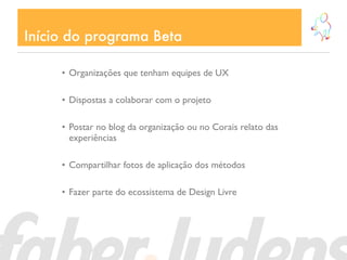 Início do programa Beta

     • Organizações que tenham equipes de UX

     • Dispostas a colaborar com o projeto

     • Postar no blog da organização ou no Corais relato das
       experiências

     • Compartilhar fotos de aplicação dos métodos

     • Fazer parte do ecossistema de Design Livre
 