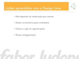Lições aprendidas com o Design Livre

     • Não depender da colaboração para avançar

     • Deixar um próximo passo incompleto

     • Colocar o ego em segundo plano

     • Pensar ecologicamente
 