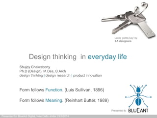Design thinking in everyday life
Presented for BlueAnt Digital, New Delhi -India: 23/5/2014
Form follows Function. (Luis Sullivan, 1896)
Form follows Meaning. (Reinhart Butter, 1989)
Lacie ‘petite key’ by
5.5 designers
Shujoy Chakraborty
Ph.D (Design), M.Des, B.Arch
design thinking | design research | product innovation
Presented to
 