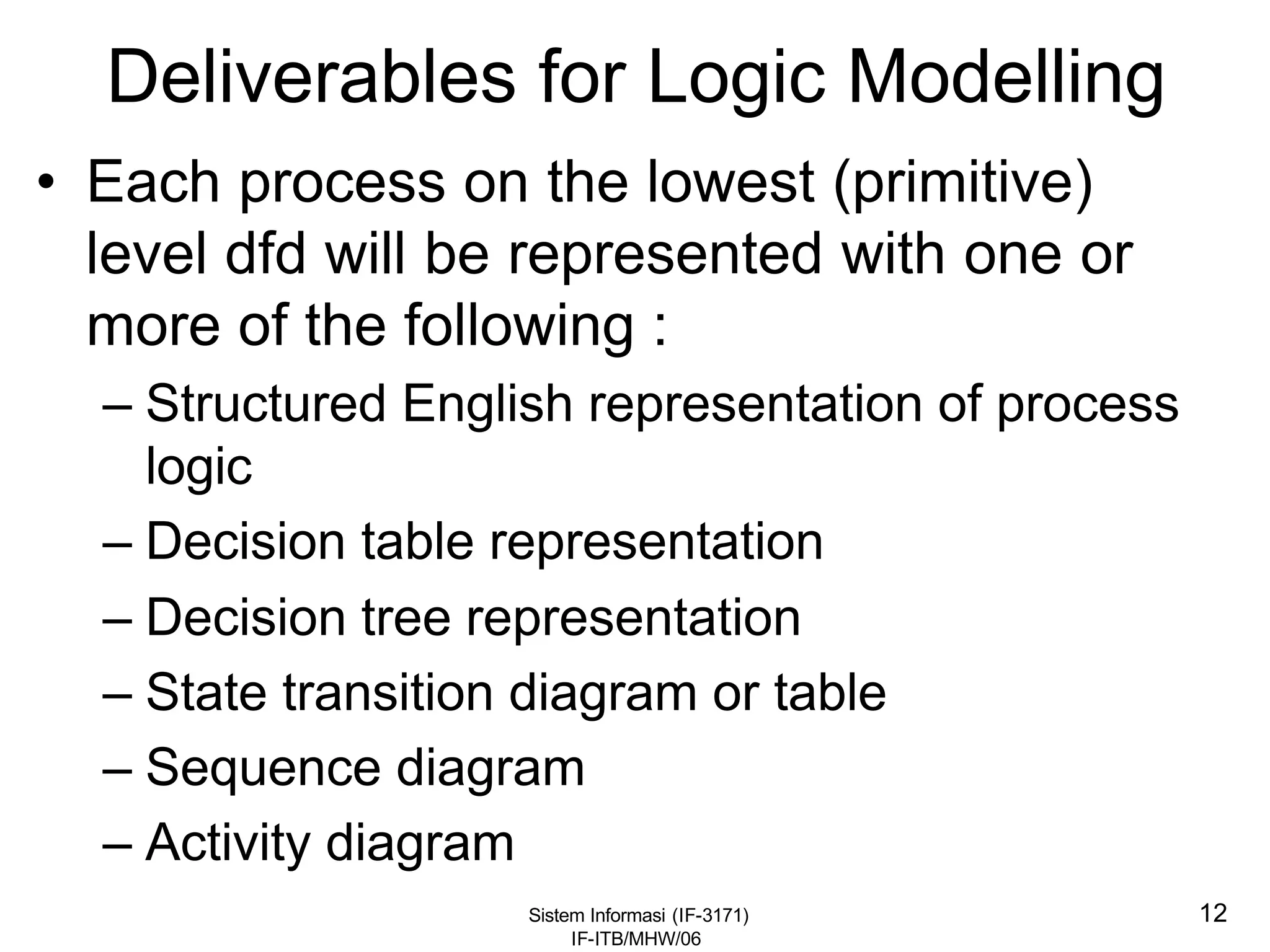 Sistem Informasi (IF-3171)
IF-ITB/MHW/06
12
Deliverables for Logic Modelling
• Each process on the lowest (primitive)
level dfd will be represented with one or
more of the following :
– Structured English representation of process
logic
– Decision table representation
– Decision tree representation
– State transition diagram or table
– Sequence diagram
– Activity diagram
 