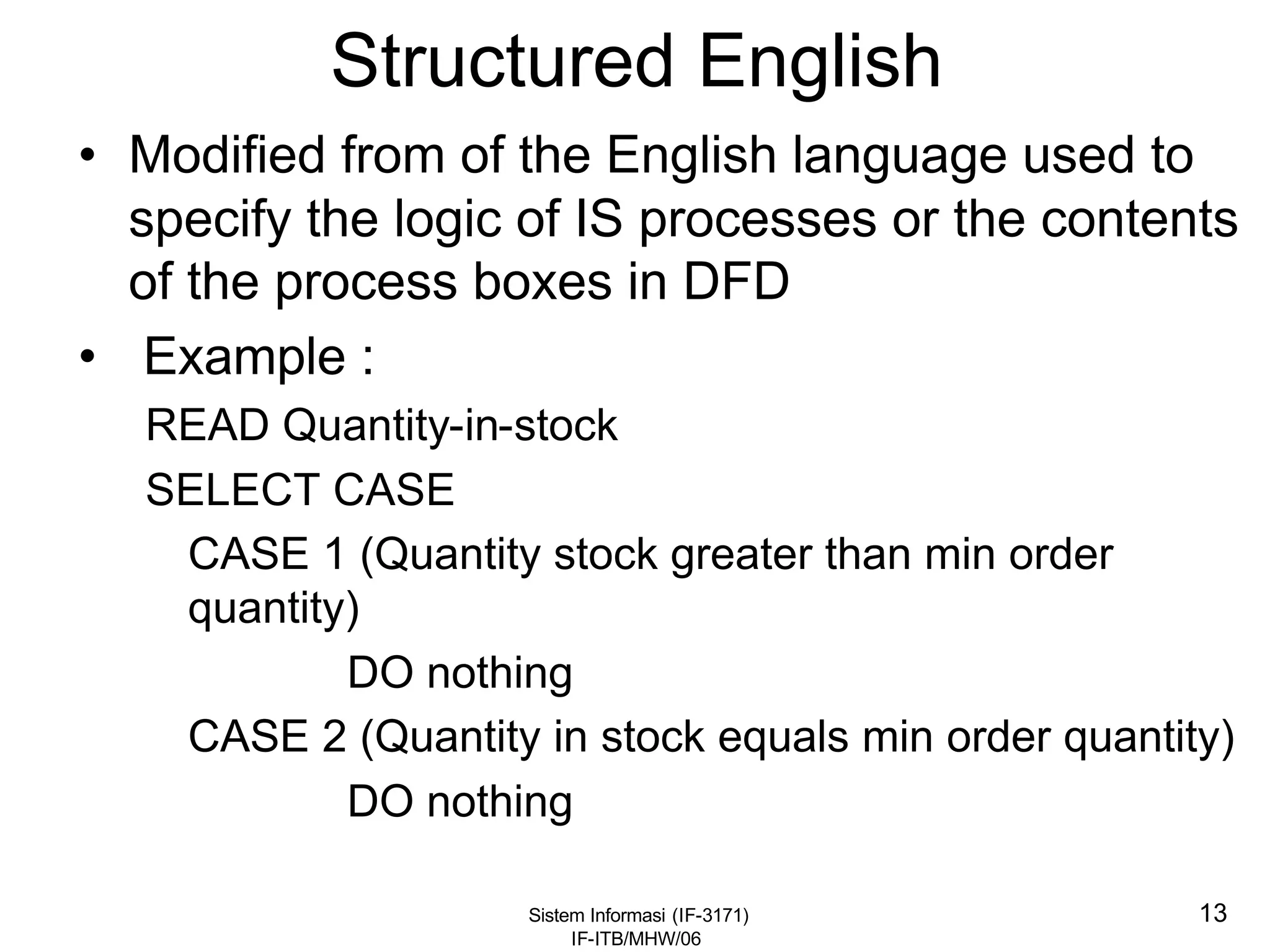Sistem Informasi (IF-3171)
IF-ITB/MHW/06
13
Structured English
• Modified from of the English language used to
specify the logic of IS processes or the contents
of the process boxes in DFD
• Example :
READ Quantity-in-stock
SELECT CASE
CASE 1 (Quantity stock greater than min order
quantity)
DO nothing
CASE 2 (Quantity in stock equals min order quantity)
DO nothing
 