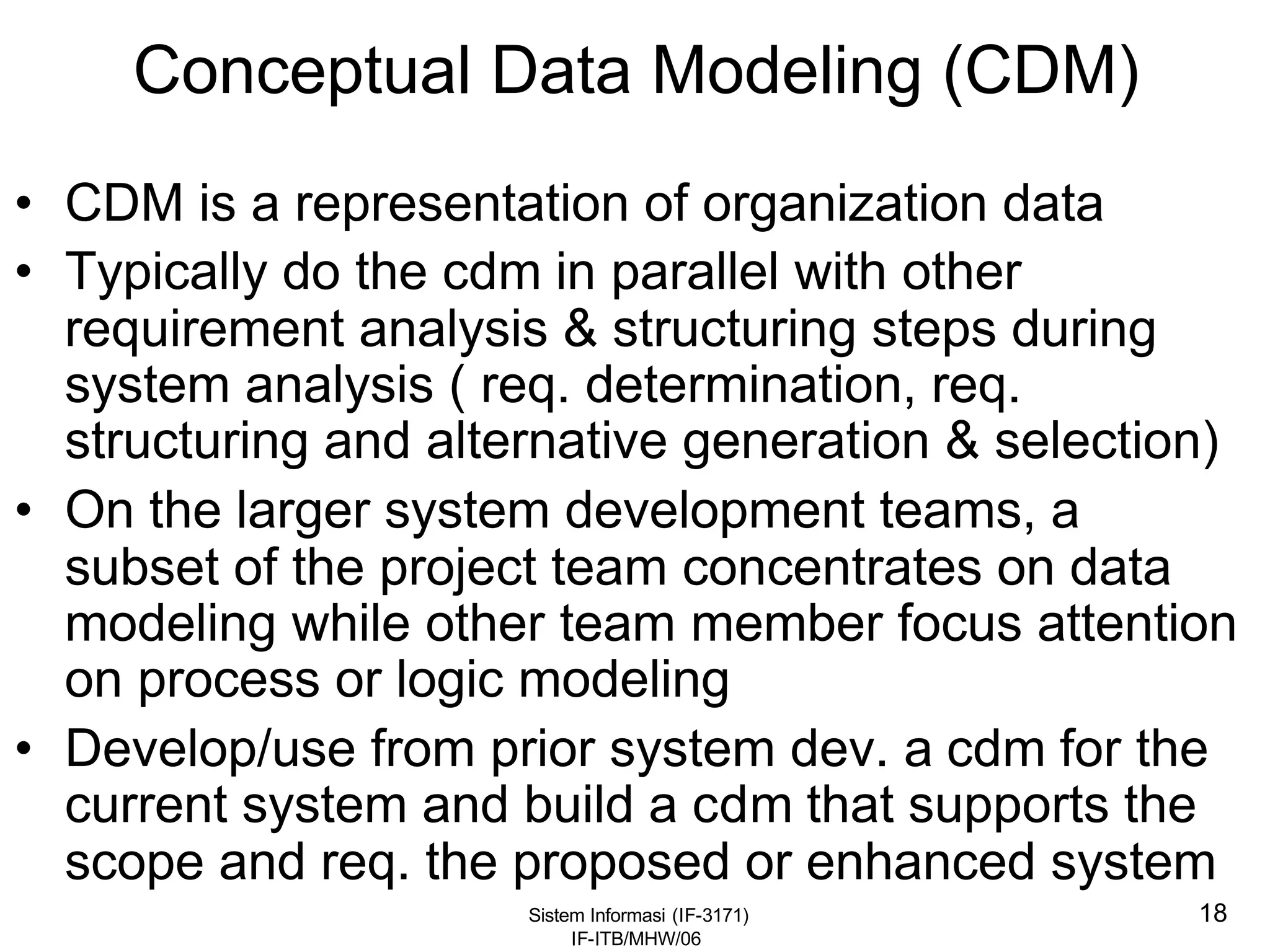 Sistem Informasi (IF-3171)
IF-ITB/MHW/06
18
Conceptual Data Modeling (CDM)
• CDM is a representation of organization data
• Typically do the cdm in parallel with other
requirement analysis & structuring steps during
system analysis ( req. determination, req.
structuring and alternative generation & selection)
• On the larger system development teams, a
subset of the project team concentrates on data
modeling while other team member focus attention
on process or logic modeling
• Develop/use from prior system dev. a cdm for the
current system and build a cdm that supports the
scope and req. the proposed or enhanced system
 