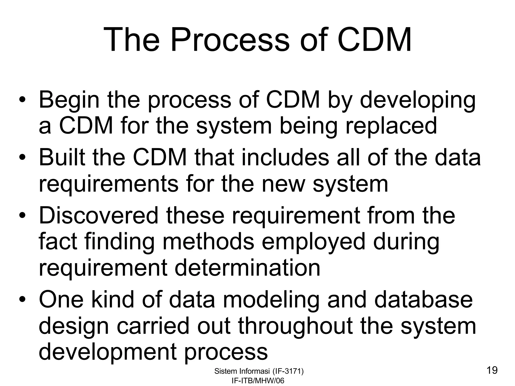 Sistem Informasi (IF-3171)
IF-ITB/MHW/06
19
The Process of CDM
• Begin the process of CDM by developing
a CDM for the system being replaced
• Built the CDM that includes all of the data
requirements for the new system
• Discovered these requirement from the
fact finding methods employed during
requirement determination
• One kind of data modeling and database
design carried out throughout the system
development process
 