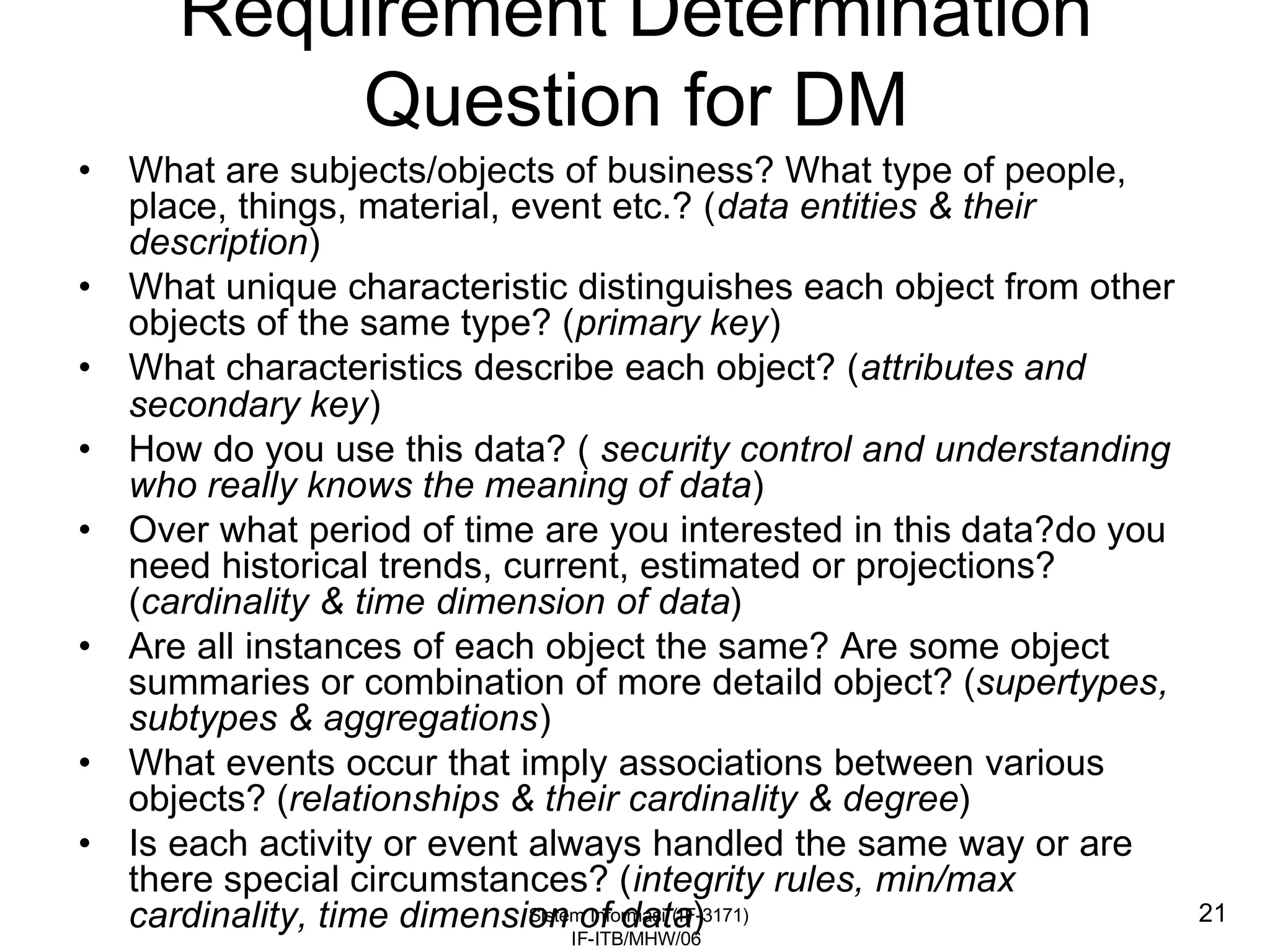 Sistem Informasi (IF-3171)
IF-ITB/MHW/06
21
Requirement Determination
Question for DM
• What are subjects/objects of business? What type of people,
place, things, material, event etc.? (data entities & their
description)
• What unique characteristic distinguishes each object from other
objects of the same type? (primary key)
• What characteristics describe each object? (attributes and
secondary key)
• How do you use this data? ( security control and understanding
who really knows the meaning of data)
• Over what period of time are you interested in this data?do you
need historical trends, current, estimated or projections?
(cardinality & time dimension of data)
• Are all instances of each object the same? Are some object
summaries or combination of more detaild object? (supertypes,
subtypes & aggregations)
• What events occur that imply associations between various
objects? (relationships & their cardinality & degree)
• Is each activity or event always handled the same way or are
there special circumstances? (integrity rules, min/max
cardinality, time dimension of data)
 