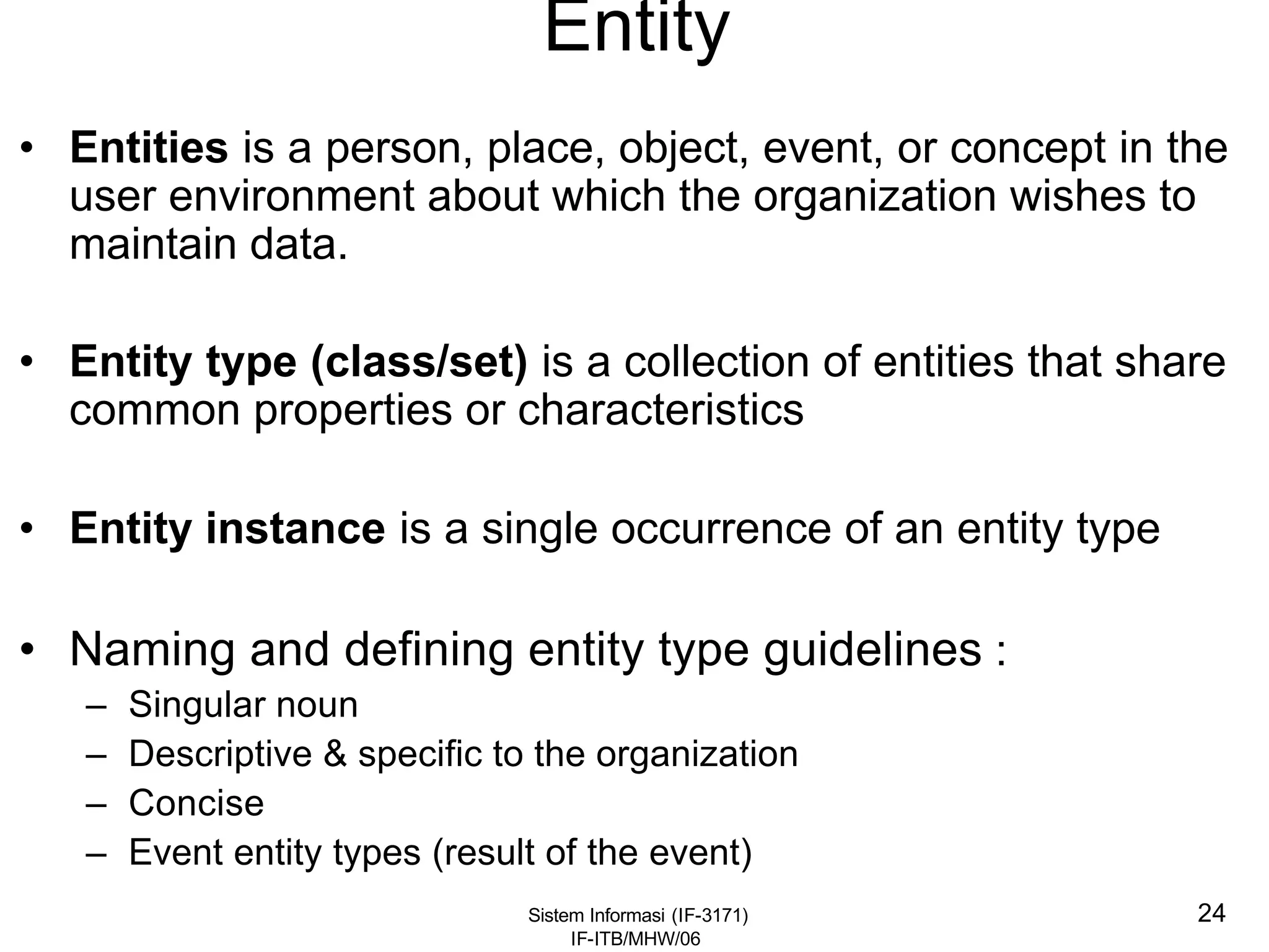 Sistem Informasi (IF-3171)
IF-ITB/MHW/06
24
Entity
• Entities is a person, place, object, event, or concept in the
user environment about which the organization wishes to
maintain data.
• Entity type (class/set) is a collection of entities that share
common properties or characteristics
• Entity instance is a single occurrence of an entity type
• Naming and defining entity type guidelines :
– Singular noun
– Descriptive & specific to the organization
– Concise
– Event entity types (result of the event)
 