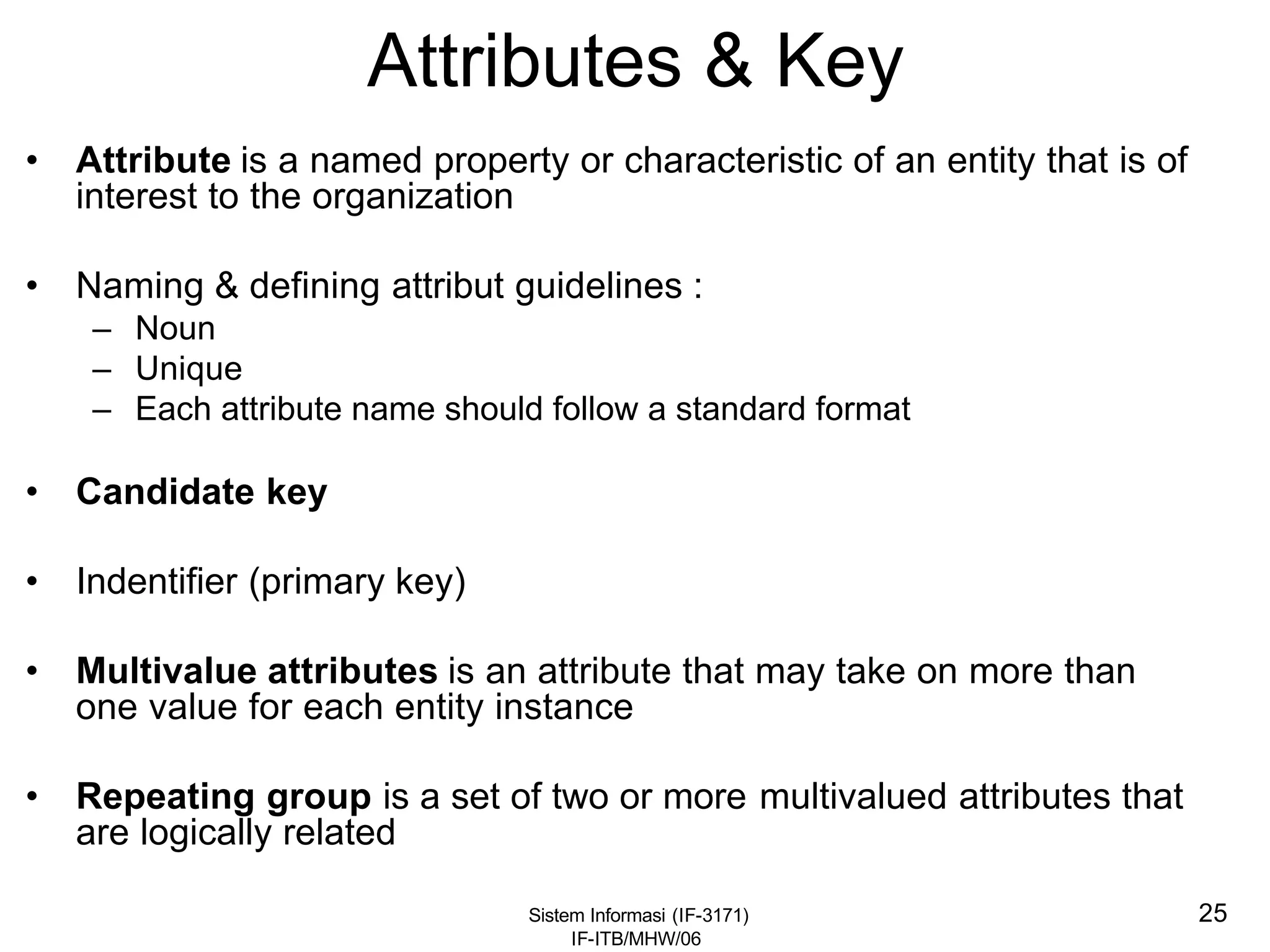 Sistem Informasi (IF-3171)
IF-ITB/MHW/06
25
Attributes & Key
• Attribute is a named property or characteristic of an entity that is of
interest to the organization
• Naming & defining attribut guidelines :
– Noun
– Unique
– Each attribute name should follow a standard format
• Candidate key
• Indentifier (primary key)
• Multivalue attributes is an attribute that may take on more than
one value for each entity instance
• Repeating group is a set of two or more multivalued attributes that
are logically related
 