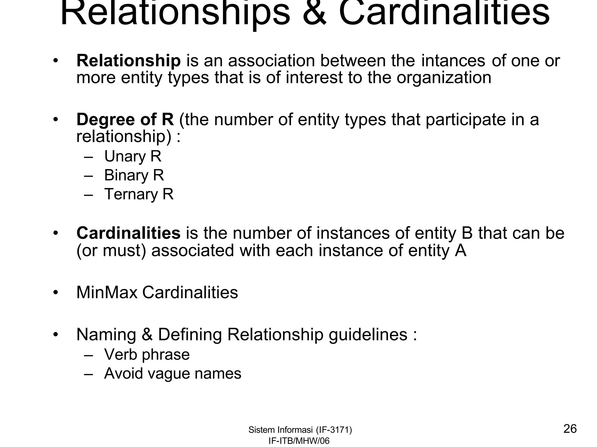 Sistem Informasi (IF-3171)
IF-ITB/MHW/06
26
Relationships & Cardinalities
• Relationship is an association between the intances of one or
more entity types that is of interest to the organization
• Degree of R (the number of entity types that participate in a
relationship) :
– Unary R
– Binary R
– Ternary R
• Cardinalities is the number of instances of entity B that can be
(or must) associated with each instance of entity A
• MinMax Cardinalities
• Naming & Defining Relationship guidelines :
– Verb phrase
– Avoid vague names
 