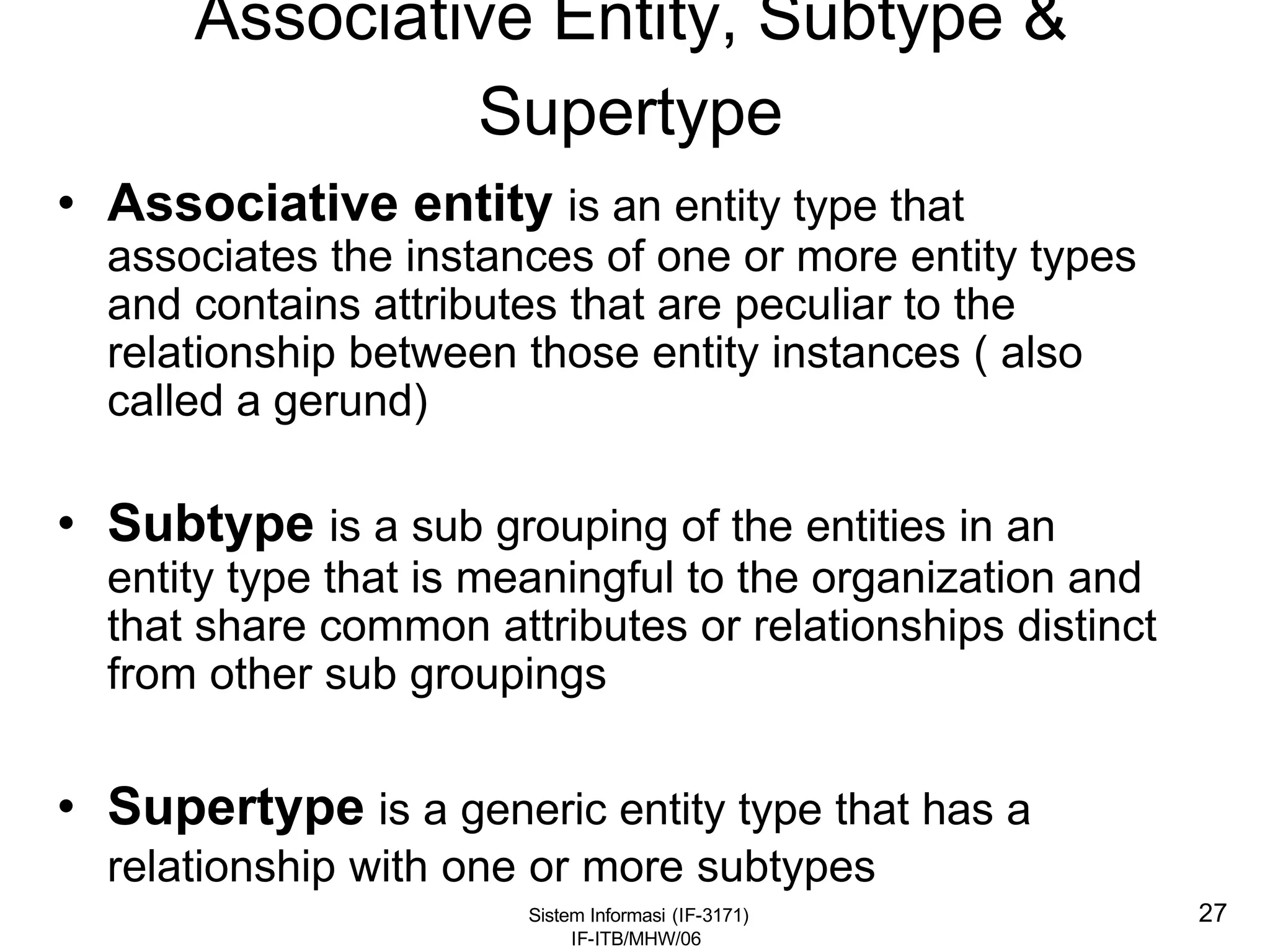 Sistem Informasi (IF-3171)
IF-ITB/MHW/06
27
Associative Entity, Subtype &
Supertype
• Associative entity is an entity type that
associates the instances of one or more entity types
and contains attributes that are peculiar to the
relationship between those entity instances ( also
called a gerund)
• Subtype is a sub grouping of the entities in an
entity type that is meaningful to the organization and
that share common attributes or relationships distinct
from other sub groupings
• Supertype is a generic entity type that has a
relationship with one or more subtypes
 