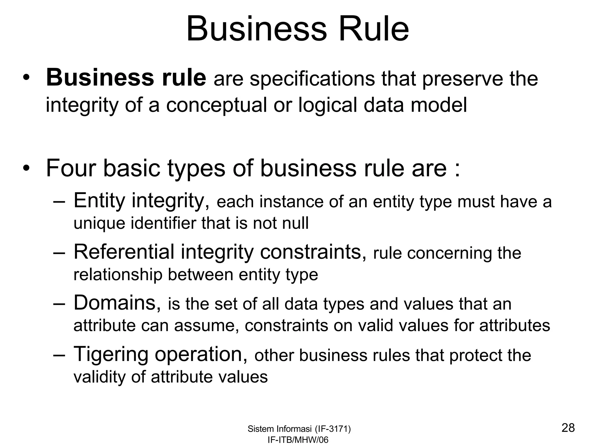Sistem Informasi (IF-3171)
IF-ITB/MHW/06
28
Business Rule
• Business rule are specifications that preserve the
integrity of a conceptual or logical data model
• Four basic types of business rule are :
– Entity integrity, each instance of an entity type must have a
unique identifier that is not null
– Referential integrity constraints, rule concerning the
relationship between entity type
– Domains, is the set of all data types and values that an
attribute can assume, constraints on valid values for attributes
– Tigering operation, other business rules that protect the
validity of attribute values
 