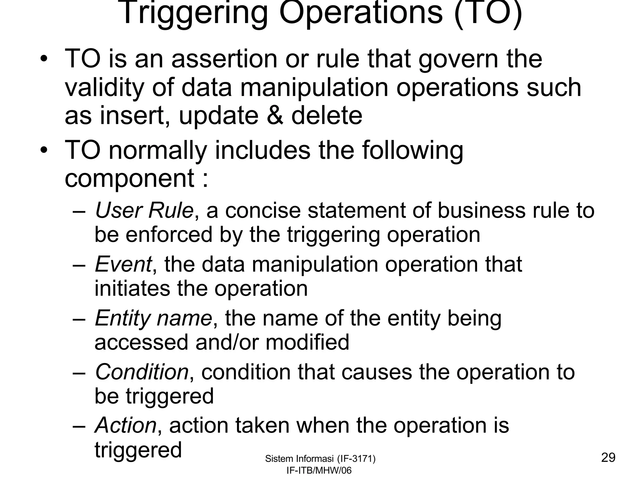 Sistem Informasi (IF-3171)
IF-ITB/MHW/06
29
Triggering Operations (TO)
• TO is an assertion or rule that govern the
validity of data manipulation operations such
as insert, update & delete
• TO normally includes the following
component :
– User Rule, a concise statement of business rule to
be enforced by the triggering operation
– Event, the data manipulation operation that
initiates the operation
– Entity name, the name of the entity being
accessed and/or modified
– Condition, condition that causes the operation to
be triggered
– Action, action taken when the operation is
triggered
 