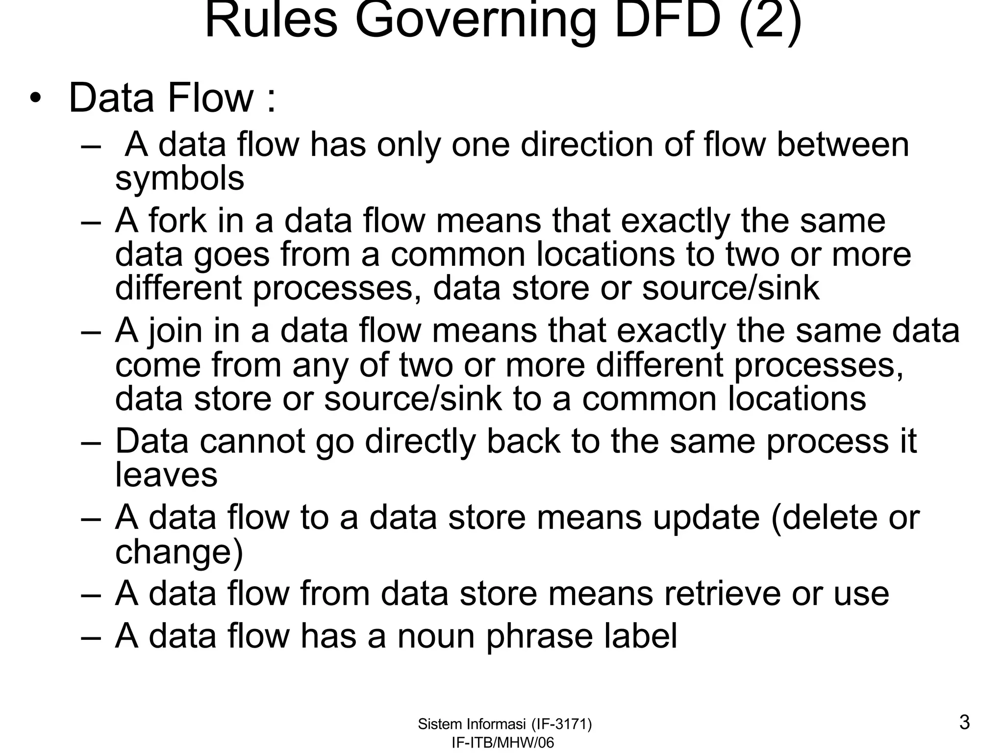 Sistem Informasi (IF-3171)
IF-ITB/MHW/06
3
Rules Governing DFD (2)
• Data Flow :
– A data flow has only one direction of flow between
symbols
– A fork in a data flow means that exactly the same
data goes from a common locations to two or more
different processes, data store or source/sink
– A join in a data flow means that exactly the same data
come from any of two or more different processes,
data store or source/sink to a common locations
– Data cannot go directly back to the same process it
leaves
– A data flow to a data store means update (delete or
change)
– A data flow from data store means retrieve or use
– A data flow has a noun phrase label
 