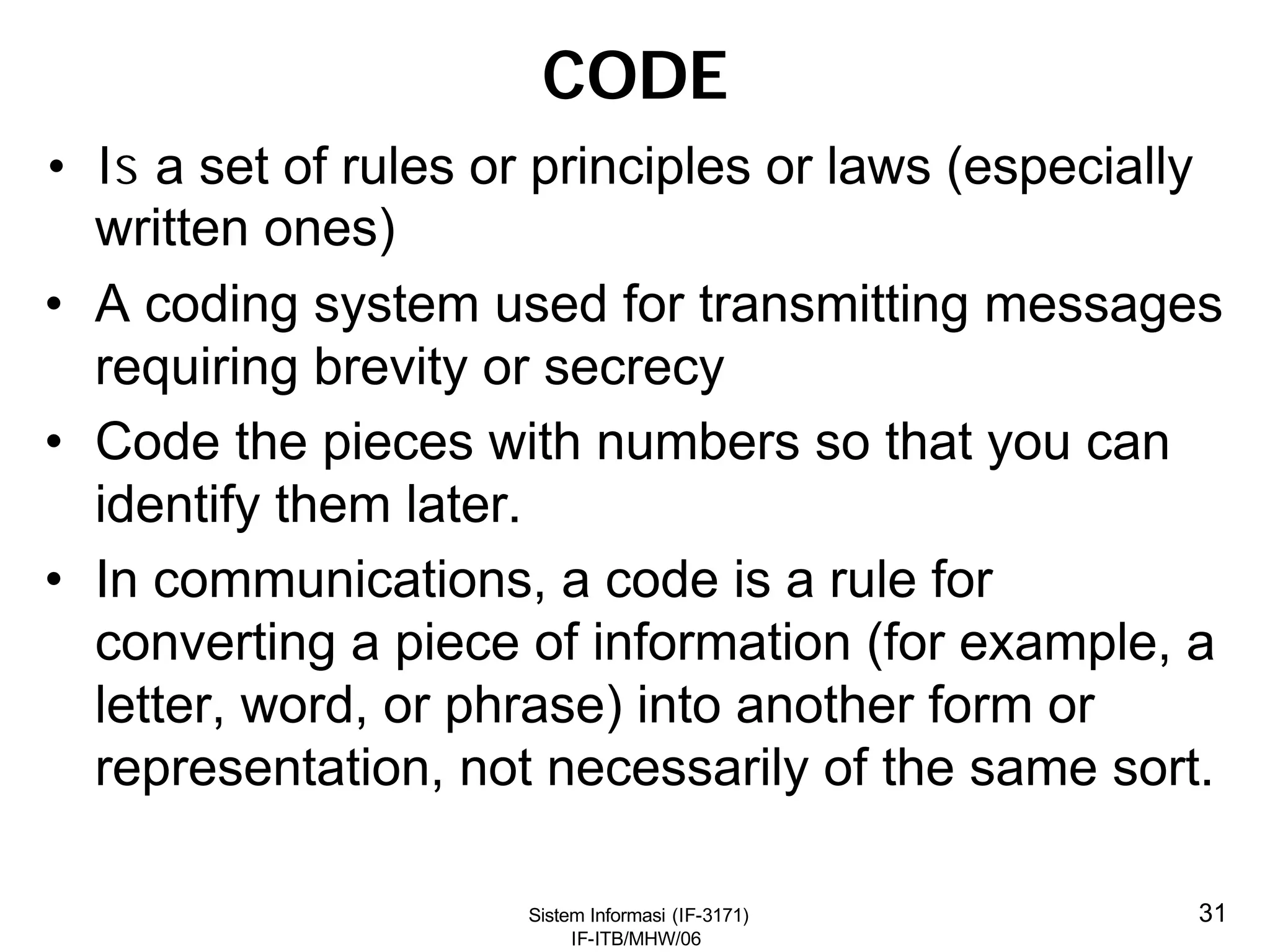 Sistem Informasi (IF-3171)
IF-ITB/MHW/06
31
CODE
• Is a set of rules or principles or laws (especially
written ones)
• A coding system used for transmitting messages
requiring brevity or secrecy
• Code the pieces with numbers so that you can
identify them later.
• In communications, a code is a rule for
converting a piece of information (for example, a
letter, word, or phrase) into another form or
representation, not necessarily of the same sort.
 